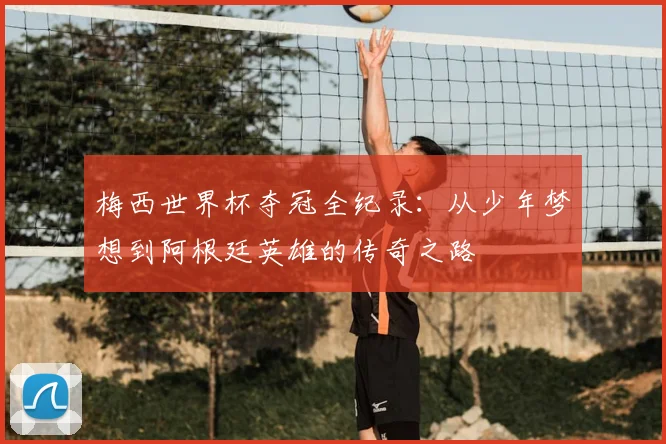 梅西世界杯夺冠全纪录:从少年梦想到阿根廷英雄的传奇之路