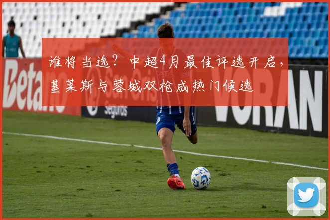 谁将当选?中超4月最佳评选开启,基莱斯与蓉城双枪成热门候选