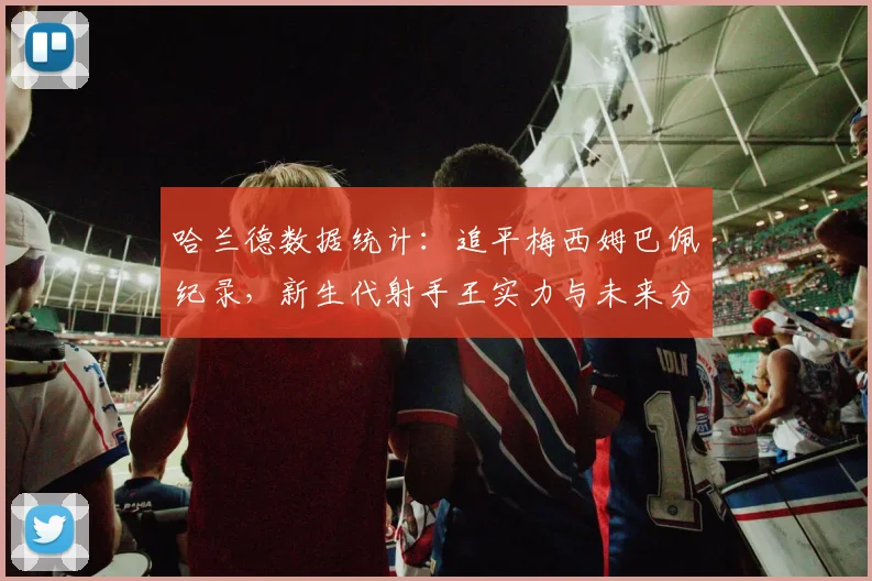 哈兰德数据统计:追平梅西姆巴佩纪录,新生代射手王实力与未来分析