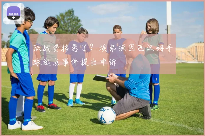 欧战资格悬了?埃弗顿因西汉姆手球逃点事件提出申诉