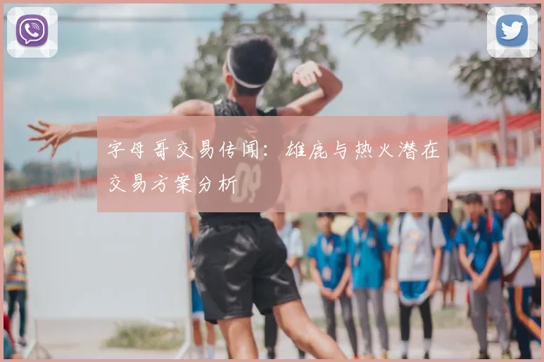 字母哥交易传闻：雄鹿与热火潜在交易方案分析