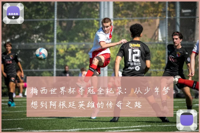 梅西世界杯夺冠全纪录：从少年梦想到阿根廷英雄的传奇之路