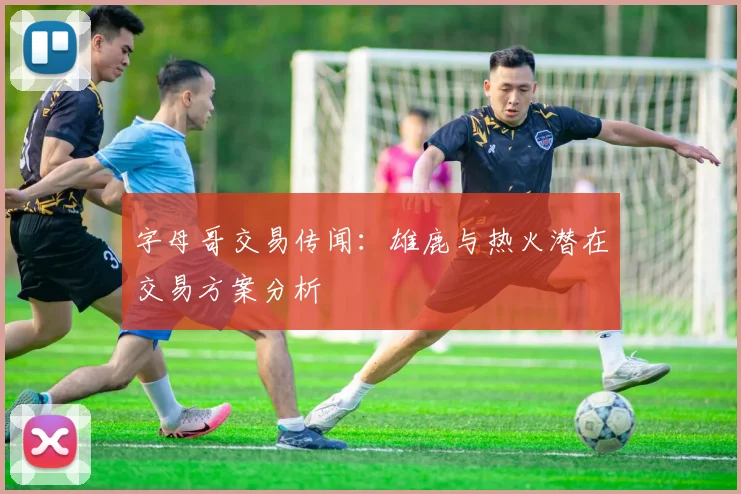 字母哥交易传闻:雄鹿与热火潜在交易方案分析