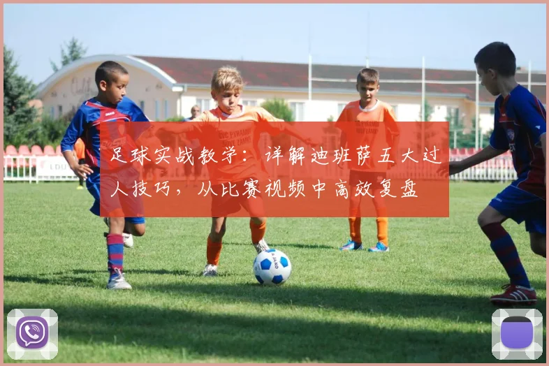 足球实战教学:详解迪班萨五大过人技巧,从比赛视频中高效复盘