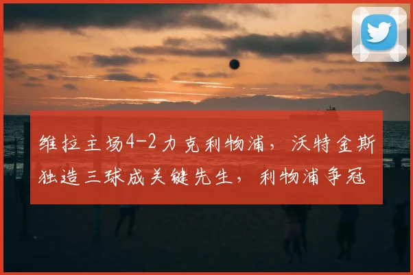维拉主场4-2力克利物浦,沃特金斯独造三球成关键先生,利物浦争冠路受阻深度解析