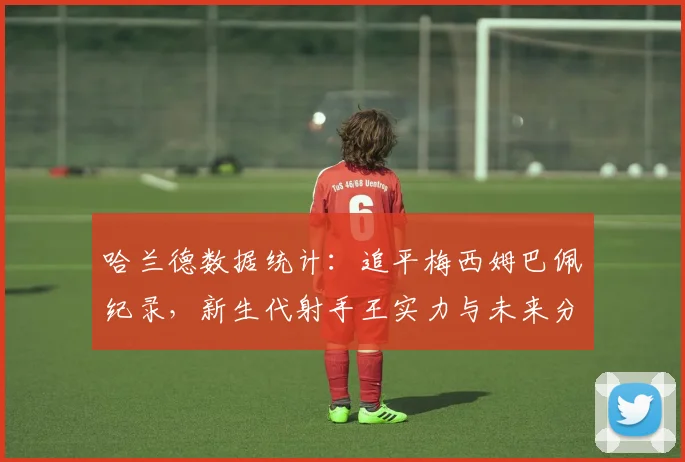 哈兰德数据统计:追平梅西姆巴佩纪录,新生代射手王实力与未来分析