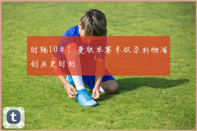 时隔10年!曼联单赛季双杀利物浦创历史时刻