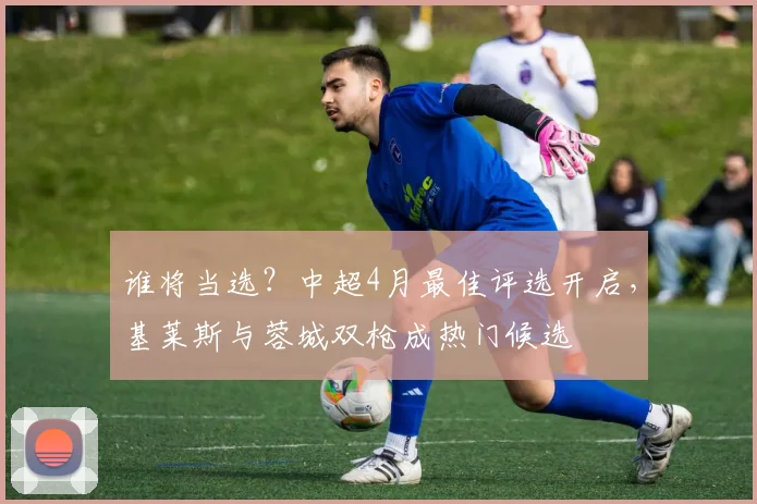 谁将当选？中超4月最佳评选开启，基莱斯与蓉城双枪成热门候选