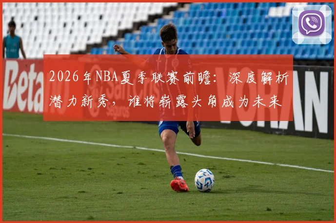 2026年NBA夏季联赛前瞻:深度解析潜力新秀,谁将崭露头角成为未来之星?